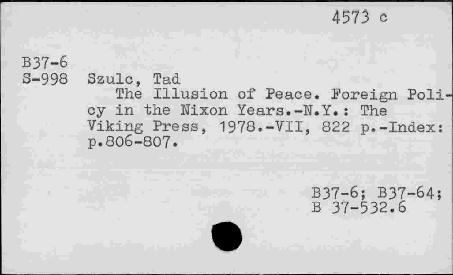 ﻿4573 c
B37-6
S-998 Szulc, Tad
The Illusion of Peace. Foreign Poli cy in the Nixon Years.-N.Y.: The Viking Press, 1978.-VII, 822 p.-Index: p.806-807.
B37-6; B37-64;
B 37-532.6